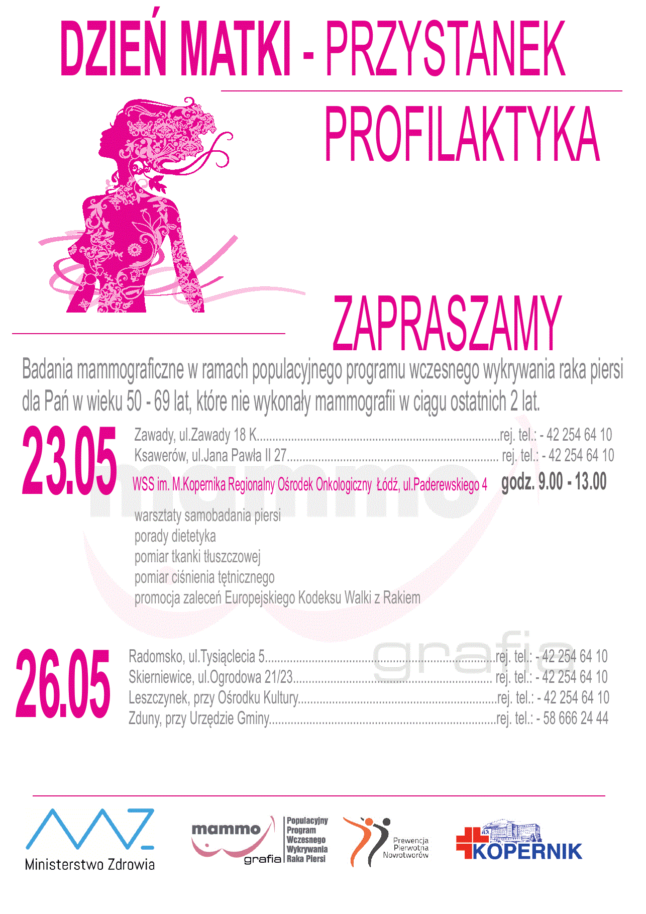 Zapraszamy na badania mammograficzne w ramach populacyjnego programu wczesnego wykrywania raka piersi dla Pań w wieku 50 - 69 lat, które nie wykonały mammografii w ciągu ostatnich 2 lat: w dniu 23 maja do Zawady, ul.Zawady 18 K - rej. tel.: 42 254 64 10; Ksawerów, ul.Jana Pawła II 27 - rej. tel.: 42 254 64 10; w dniu 26. maja do Radomsko, ul.Tysiąclecia 5 - rej. tel.: 42 254 64 10; Skierniewice, ul.Ogrodowa 21/23 - rej. tel.: 42 254 64 10, Leszczynek, przy Ośrodku Kultury - rej. tel.: 42 254 64 10, Zduny, przy Urzędzie Gminy - rej. tel.: 58 666 24 44. Także w dniu 23. maja w WSS im. M.Kopernika Regionalny Ośrodek Onkologiczny Łódź, ul.Paderewskiego 4, godz.9.00-13.00 odbędą się: warsztaty samobadania piersi, porady dietetyka, pomiar tkanki tłuszczowej, pomiar ciśnienia tętnicznego, promocja zaleceń Europejskiego Kodeksu Walki z Rakiem.